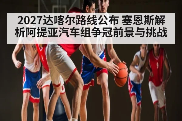 2027达喀尔路线公布 塞恩斯解析阿提亚汽车组争冠前景与挑战